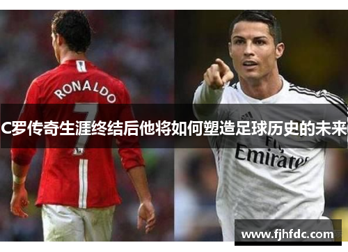 C罗传奇生涯终结后他将如何塑造足球历史的未来