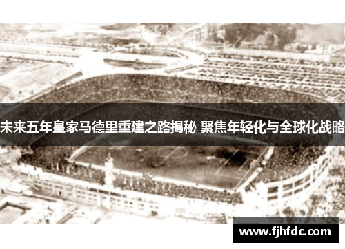 未来五年皇家马德里重建之路揭秘 聚焦年轻化与全球化战略