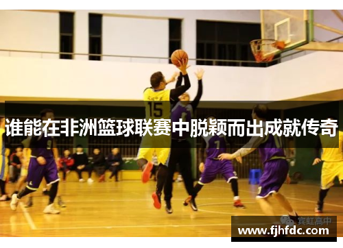 谁能在非洲篮球联赛中脱颖而出成就传奇