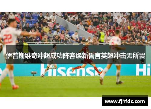 伊普斯维奇冲超成功阵容焕新誓言英超冲击无所畏